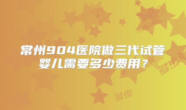 常州904医院做三代试管婴儿需要多少费用？