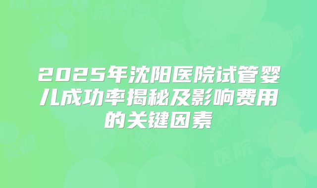 2025年沈阳医院试管婴儿成功率揭秘及影响费用的关键因素