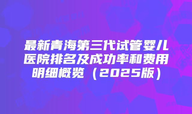 最新青海第三代试管婴儿医院排名及成功率和费用明细概览(2025版)