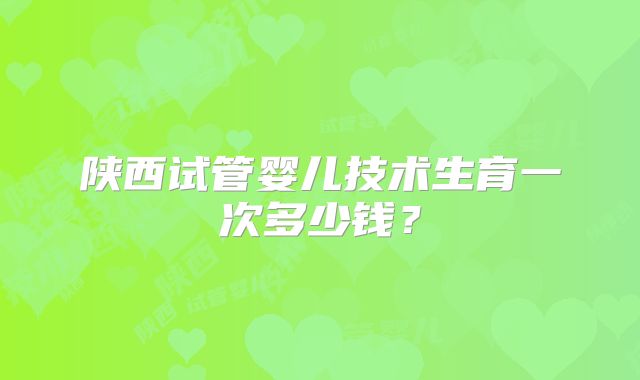 陕西试管婴儿技术生育一次多少钱?