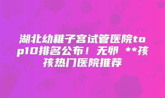 湖北幼稚子宫试管医院top10排名公布!无卵�**孩孩热门医院推荐