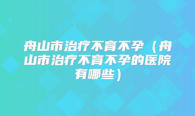 舟山市治疗不育不孕（舟山市治疗不育不孕的医院有哪些）
