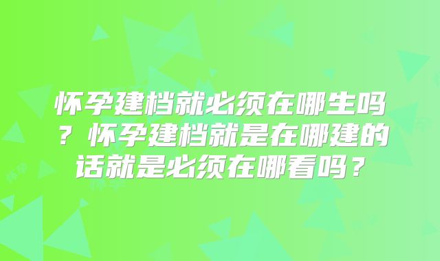 怀孕建档就必须在哪生吗？怀孕建档就是在哪建的话就是必须在哪看吗？