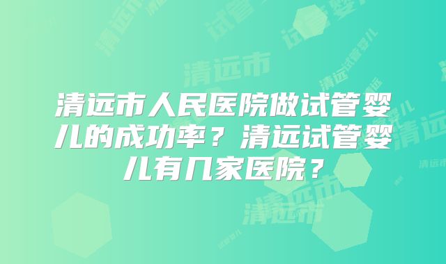 清远市人民医院做试管婴儿的成功率？清远试管婴儿有几家医院？