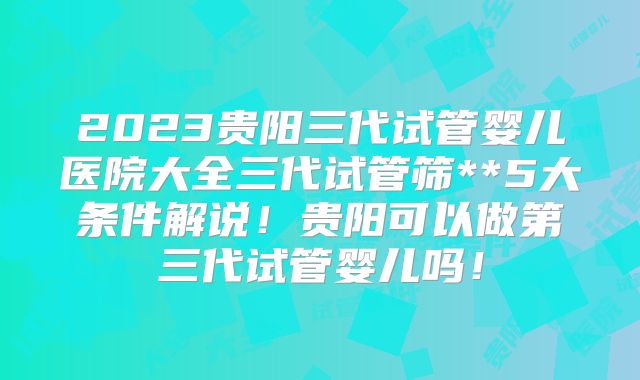 2023贵阳三代试管婴儿医院大全三代试管筛**5大条件解说!贵阳可以做第三代试管婴儿吗!