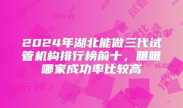 2024年湖北能做三代试管机构排行榜前十，瞧瞧哪家成功率比较高