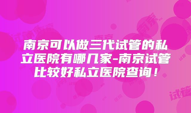 南京可以做三代试管的私立医院有哪几家-南京试管比较好私立医院查询!