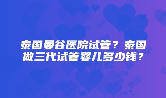 泰国曼谷医院试管？泰国做三代试管婴儿多少钱？