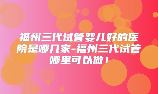 福州三代试管婴儿好的医院是哪几家-福州三代试管哪里可以做!
