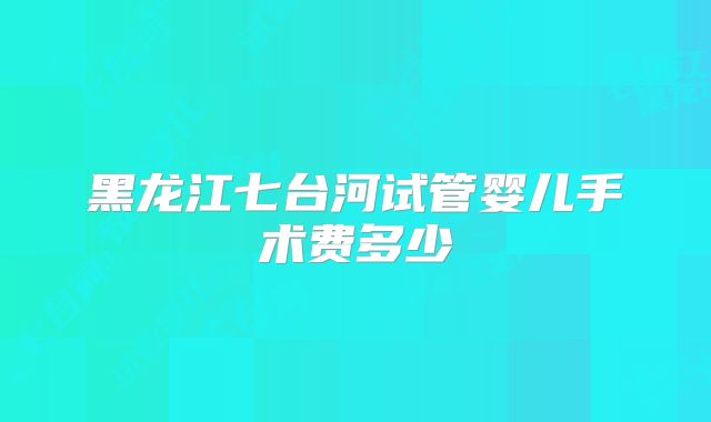 黑龙江七台河试管婴儿手术费多少