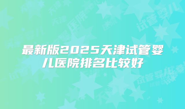 最新版2025天津试管婴儿医院排名比较好