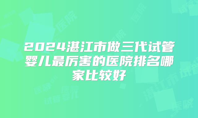 2024湛江市做三代试管婴儿最厉害的医院排名哪家比较好