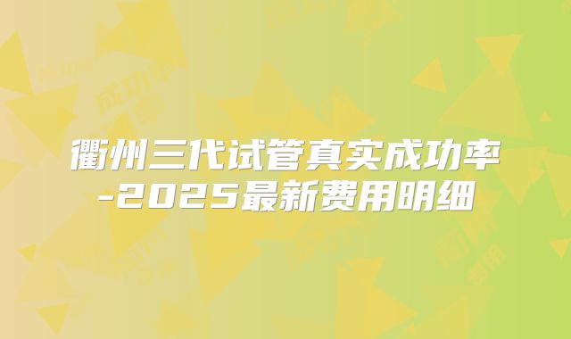 衢州三代试管真实成功率-2025最新费用明细
