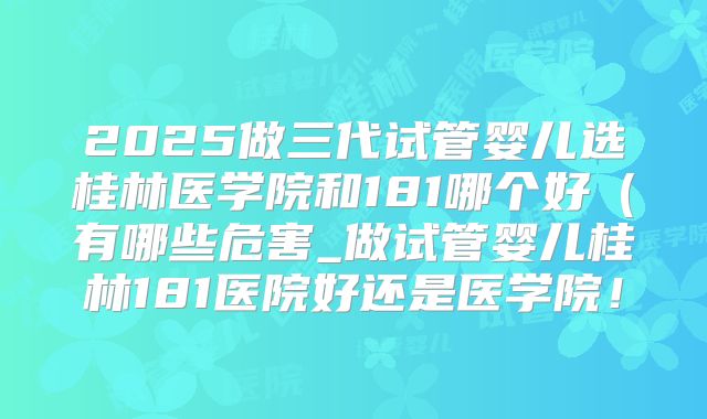 2025做三代试管婴儿选桂林医学院和181哪个好（有哪些危害_做试管婴儿桂林181医院好还是医学院！