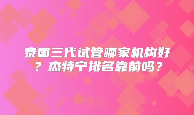 泰国三代试管哪家机构好？杰特宁排名靠前吗？