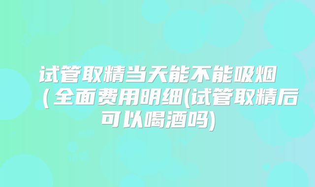 试管取精当天能不能吸烟（全面费用明细(试管取精后可以喝酒吗)
