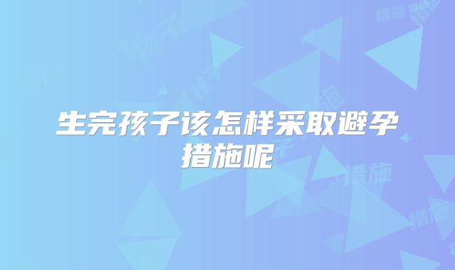 生完孩子该怎样采取避孕措施呢