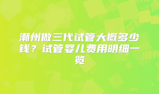 潮州做三代试管大概多少钱?试管婴儿费用明细一览