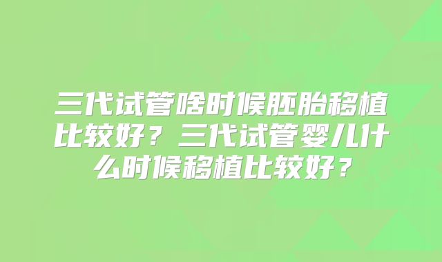 三代试管啥时候胚胎移植比较好？三代试管婴儿什么时候移植比较好？