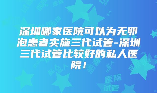 深圳哪家医院可以为无卵泡患者实施三代试管-深圳三代试管比较好的私人医院!