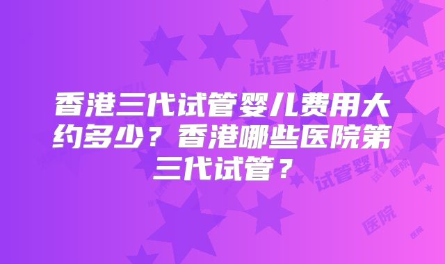 香港三代试管婴儿费用大约多少?香港哪些医院第三代试管?