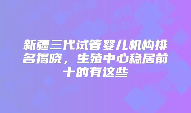 新疆三代试管婴儿机构排名揭晓,生殖中心稳居前十的有这些