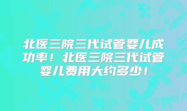 北医三院三代试管婴儿成功率!北医三院三代试管婴儿费用大约多少!