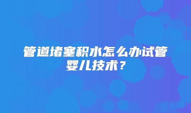 管道堵塞积水怎么办试管婴儿技术？