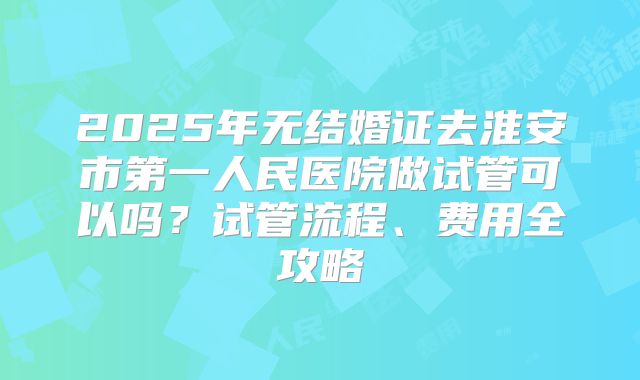 2025年无结婚证去淮安市第一人民医院做试管可以吗？试管流程、费用全攻略