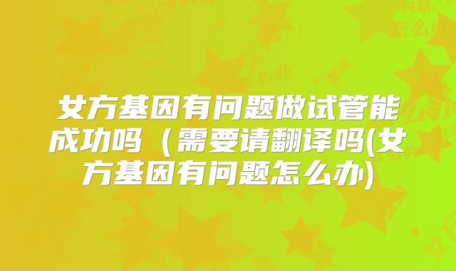 女方基因有问题做试管能成功吗（需要请翻译吗(女方基因有问题怎么办)