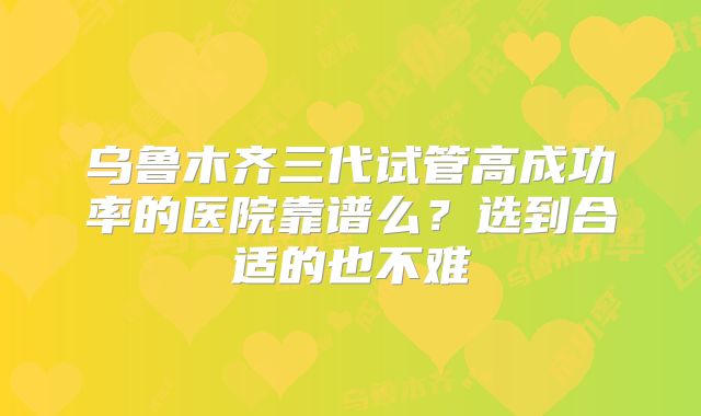 乌鲁木齐三代试管高成功率的医院靠谱么?选到合适的也不难