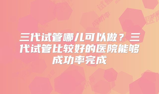 三代试管哪儿可以做?三代试管比较好的医院能够成功率完成