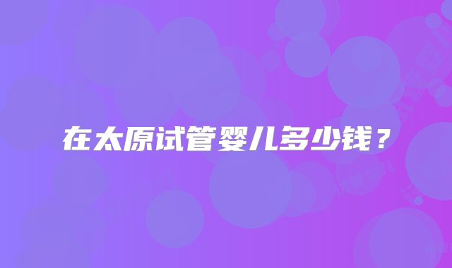 在太原试管婴儿多少钱？