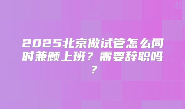 2025北京做试管怎么同时兼顾上班？需要辞职吗？