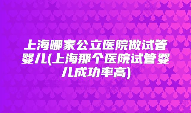 上海哪家公立医院做试管婴儿(上海那个医院试管婴儿成功率高)