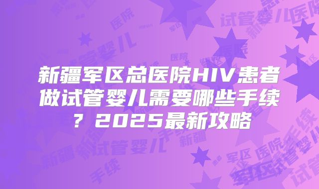 新疆军区总医院HIV患者做试管婴儿需要哪些手续？2025最新攻略