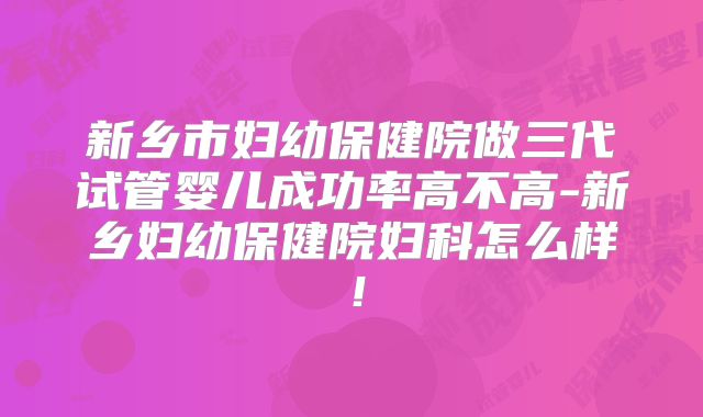新乡市妇幼保健院做三代试管婴儿成功率高不高-新乡妇幼保健院妇科怎么样！