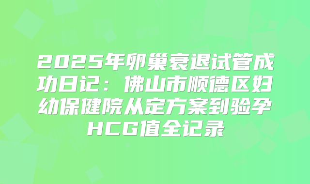 2025年卵巢衰退试管成功日记:佛山市顺德区妇幼保健院从定方案到验孕HCG值全记录