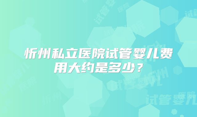 忻州私立医院试管婴儿费用大约是多少？