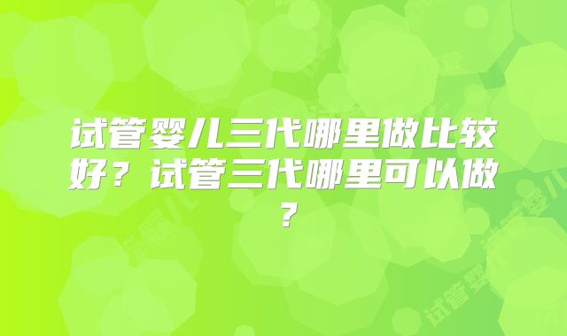 试管婴儿三代哪里做比较好？试管三代哪里可以做？