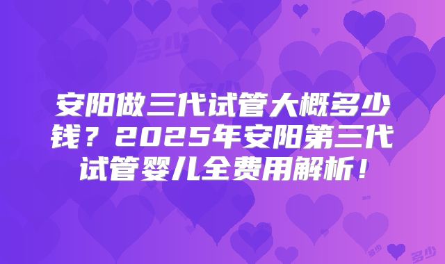 安阳做三代试管大概多少钱？2025年安阳第三代试管婴儿全费用解析！