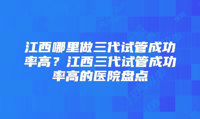 江西哪里做三代试管成功率高？江西三代试管成功率高的医院盘点