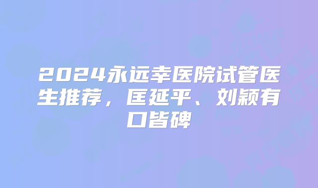 2024永远幸医院试管医生推荐，匡延平、刘颖有口皆碑