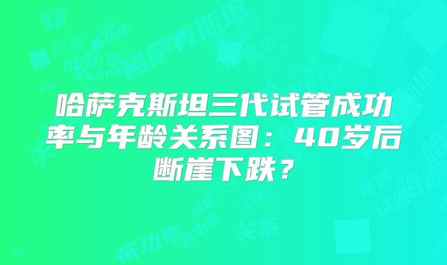 哈萨克斯坦三代试管成功率与年龄关系图：40岁后断崖下跌？