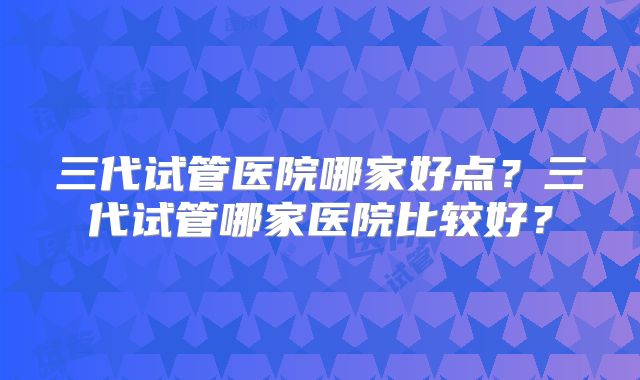 三代试管医院哪家好点？三代试管哪家医院比较好？