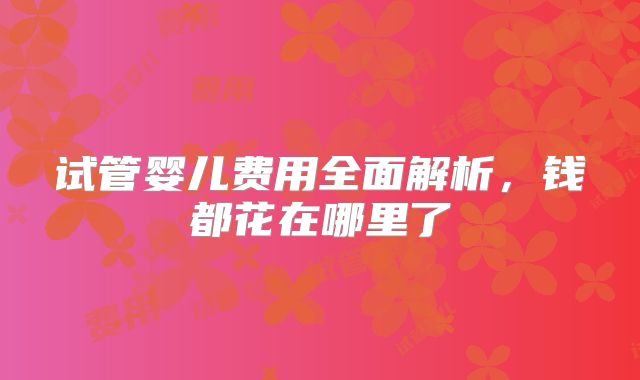 试管婴儿费用全面解析，钱都花在哪里了