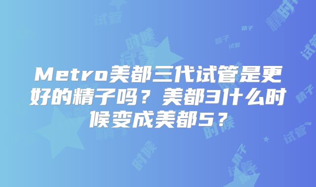 Metro美都三代试管是更好的精子吗？美都3什么时候变成美都5？