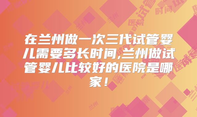 在兰州做一次三代试管婴儿需要多长时间,兰州做试管婴儿比较好的医院是哪家！