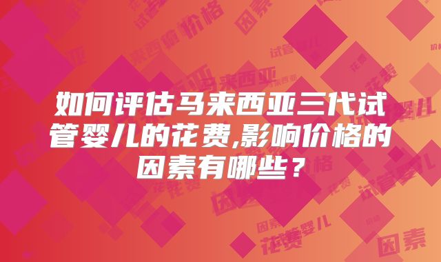 如何评估马来西亚三代试管婴儿的花费,影响价格的因素有哪些?