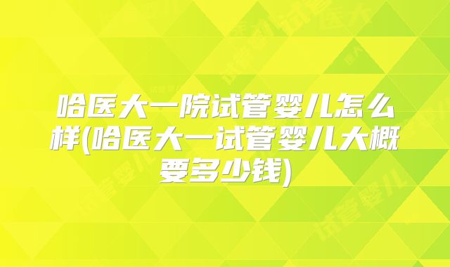 哈医大一院试管婴儿怎么样(哈医大一试管婴儿大概要多少钱)